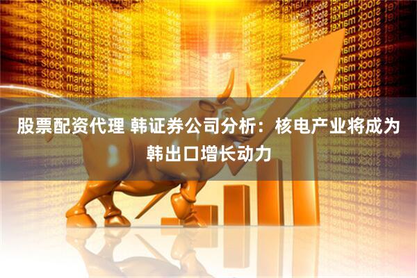 股票配资代理 韩证券公司分析：核电产业将成为韩出口增长动力
