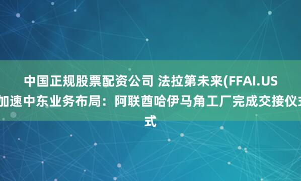 中国正规股票配资公司 法拉第未来(FFAI.US)加速中东业务布局：阿联酋哈伊马角工厂完成交接仪式