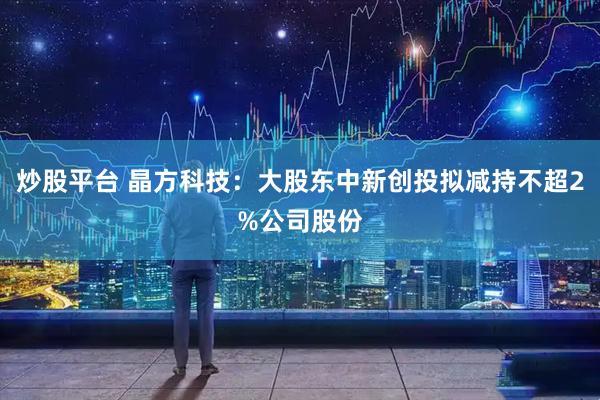 炒股平台 晶方科技：大股东中新创投拟减持不超2%公司股份