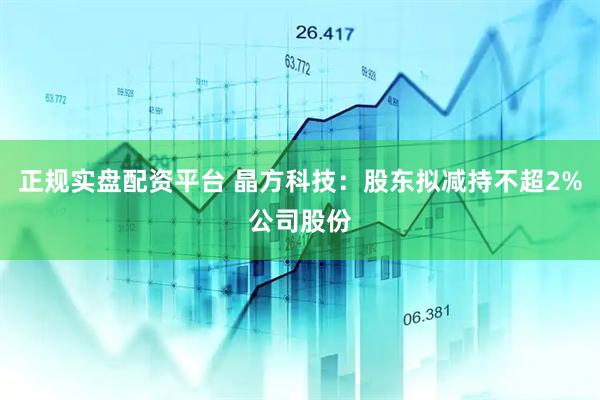 正规实盘配资平台 晶方科技：股东拟减持不超2%公司股份