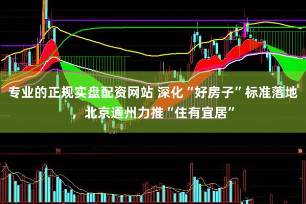 专业的正规实盘配资网站 深化“好房子”标准落地，北京通州力推“住有宜居”