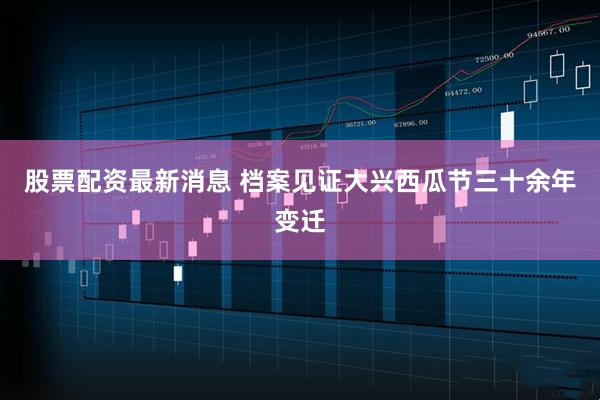 股票配资最新消息 档案见证大兴西瓜节三十余年变迁