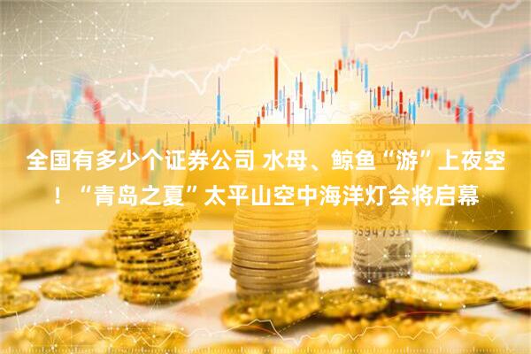 全国有多少个证券公司 水母、鲸鱼“游”上夜空！“青岛之夏”太平山空中海洋灯会将启幕