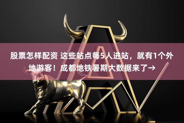 股票怎样配资 这些站点每5人进站，就有1个外地游客！成都地铁暑期大数据来了→