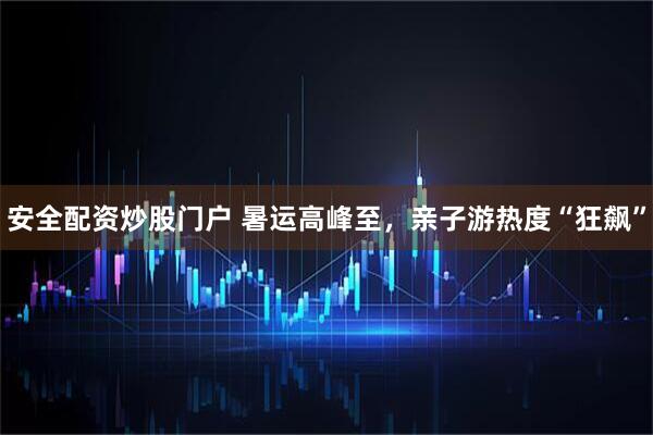 安全配资炒股门户 暑运高峰至，亲子游热度“狂飙”