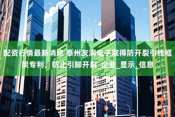 配资行情最新消息 泰州友润电子取得防开裂引线框架专利，防止引脚开裂_企业_显示_信息
