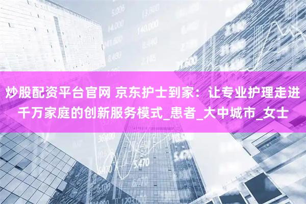 炒股配资平台官网 京东护士到家：让专业护理走进千万家庭的创新服务模式_患者_大中城市_女士