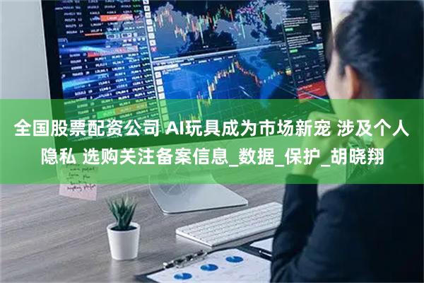 全国股票配资公司 AI玩具成为市场新宠 涉及个人隐私 选购关注备案信息_数据_保护_胡晓翔