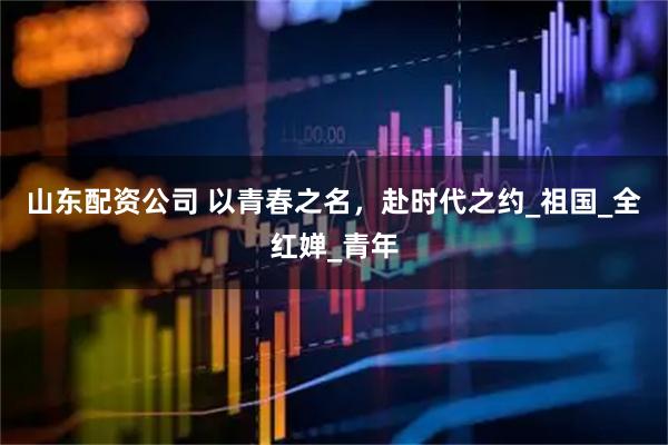 山东配资公司 以青春之名，赴时代之约_祖国_全红婵_青年