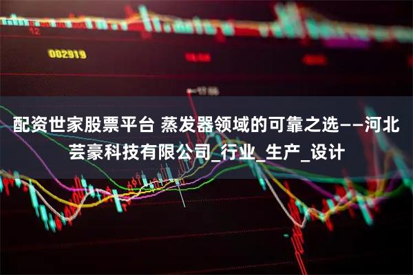 配资世家股票平台 蒸发器领域的可靠之选——河北芸豪科技有限公司_行业_生产_设计