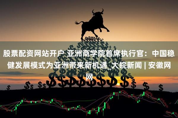 股票配资网站开户 亚洲商学院首席执行官：中国稳健发展模式为亚洲带来新机遇_大皖新闻 | 安徽网