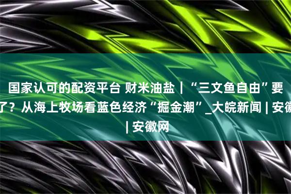 国家认可的配资平台 财米油盐｜“三文鱼自由”要来了？从海上牧场看蓝色经济“掘金潮”_大皖新闻 | 安徽网