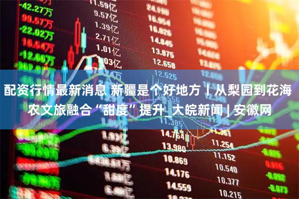 配资行情最新消息 新疆是个好地方丨从梨园到花海 农文旅融合“甜度”提升_大皖新闻 | 安徽网