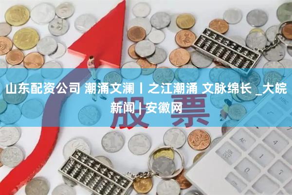 山东配资公司 潮涌文澜丨之江潮涌 文脉绵长 _大皖新闻 | 安徽网