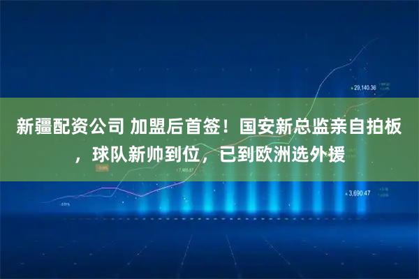 新疆配资公司 加盟后首签！国安新总监亲自拍板，球队新帅到位，已到欧洲选外援