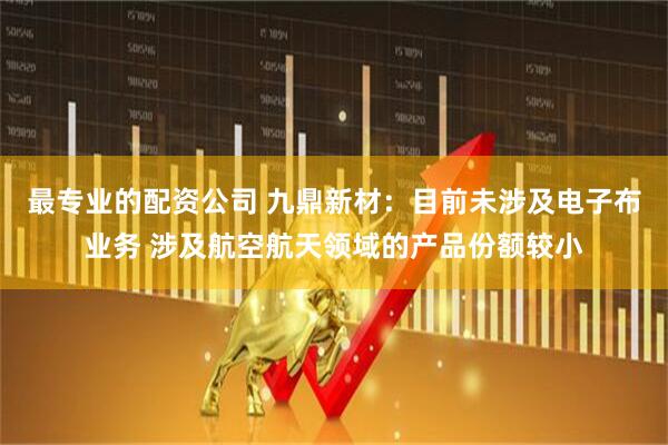最专业的配资公司 九鼎新材：目前未涉及电子布业务 涉及航空航天领域的产品份额较小